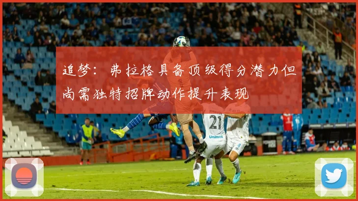 追梦：弗拉格具备顶级得分潜力但尚需独特招牌动作提升表现