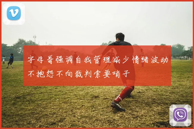 字母哥强调自我管理减少情绪波动不抱怨不向裁判索要哨子