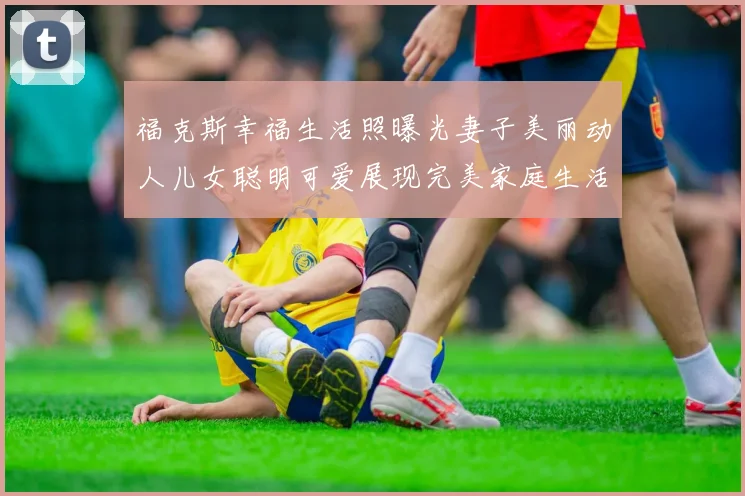 福克斯幸福生活照曝光妻子美丽动人儿女聪明可爱展现完美家庭生活