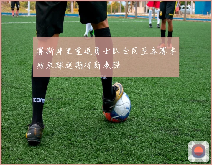 赛斯库里重返勇士队合同至本赛季结束球迷期待新表现