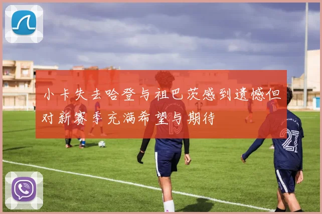 小卡失去哈登与祖巴茨感到遗憾但对新赛季充满希望与期待