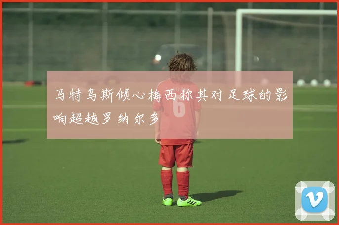马特乌斯倾心梅西称其对足球的影响超越罗纳尔多