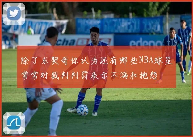 除了东契奇你认为还有哪些NBA球星常常对裁判判罚表示不满和抱怨
