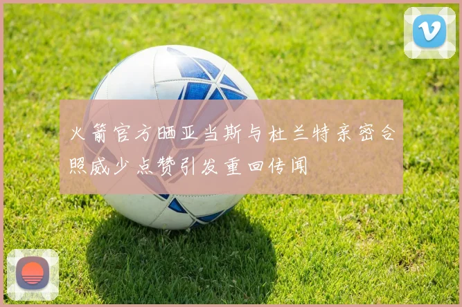 火箭官方晒亚当斯与杜兰特亲密合照威少点赞引发重回传闻