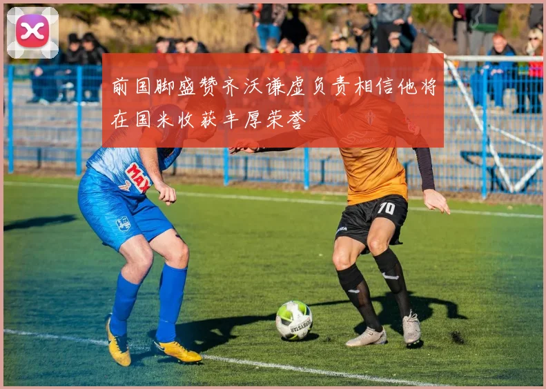 前国脚盛赞齐沃谦虚负责相信他将在国米收获丰厚荣誉