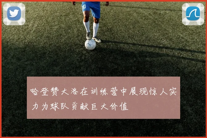 哈登赞大洛在训练营中展现惊人实力为球队贡献巨大价值
