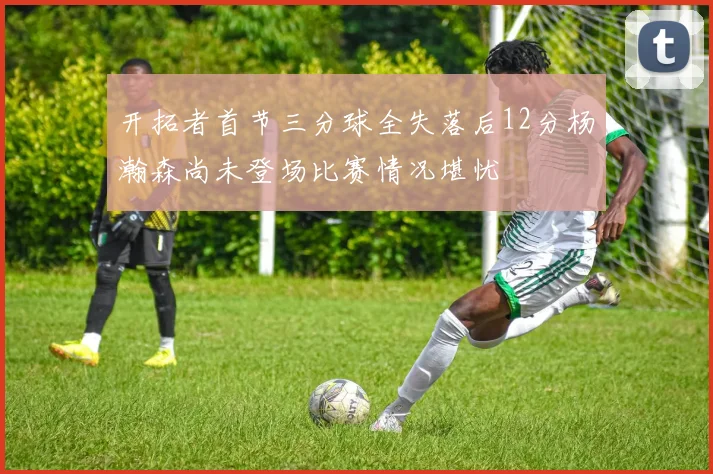 开拓者首节三分球全失落后12分杨瀚森尚未登场比赛情况堪忧