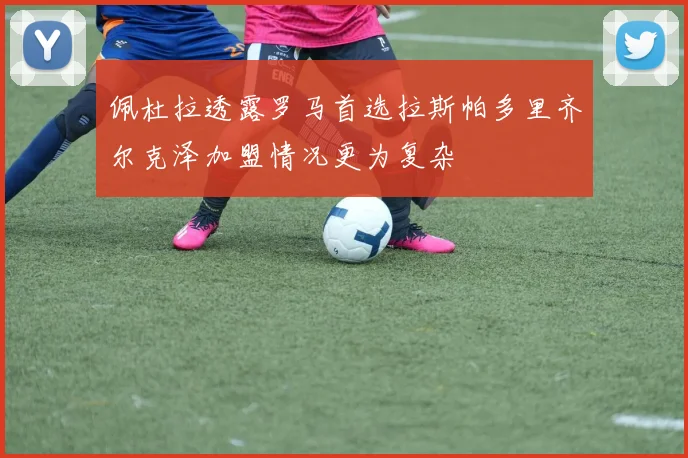 佩杜拉透露罗马首选拉斯帕多里齐尔克泽加盟情况更为复杂