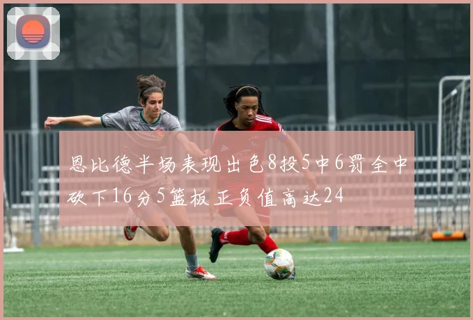 恩比德半场表现出色8投5中6罚全中砍下16分5篮板正负值高达24