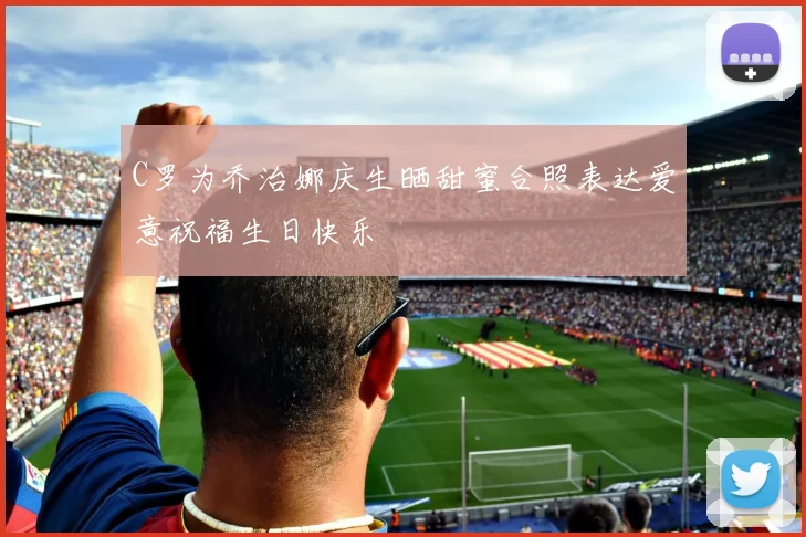 C罗为乔治娜庆生晒甜蜜合照表达爱意祝福生日快乐