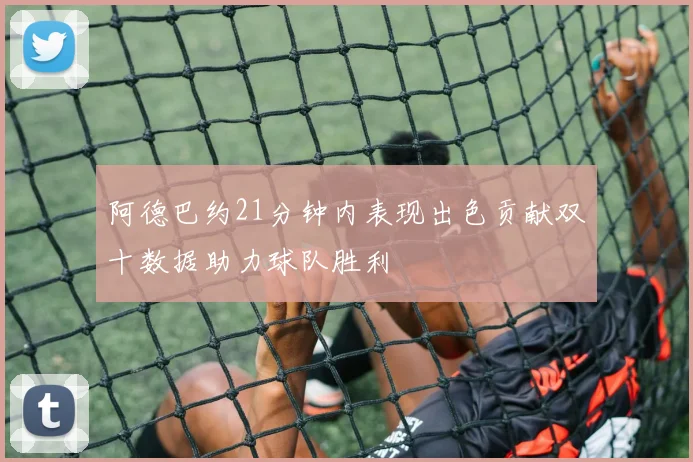 阿德巴约21分钟内表现出色贡献双十数据助力球队胜利