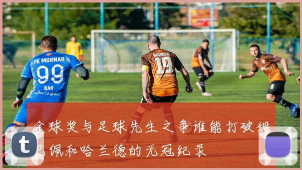 金球奖与足球先生之争谁能打破姆巴佩和哈兰德的无冠纪录