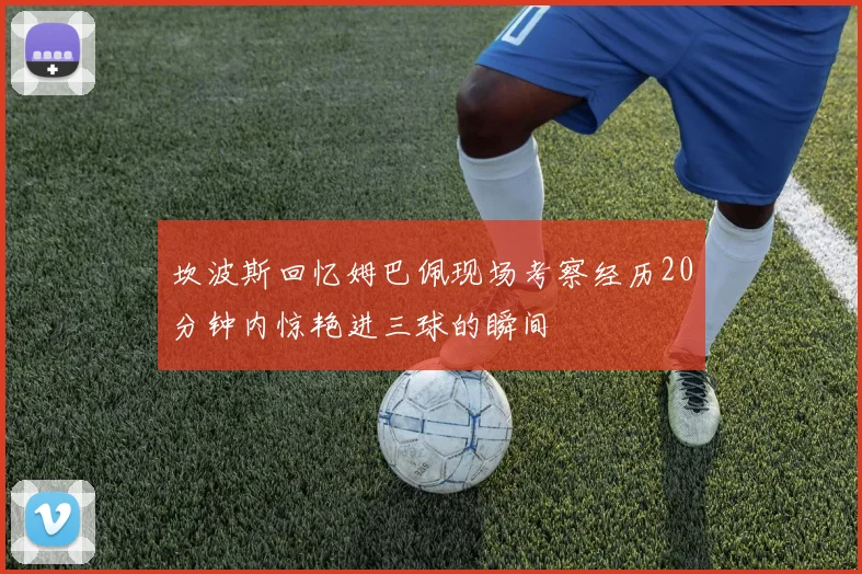 坎波斯回忆姆巴佩现场考察经历20分钟内惊艳进三球的瞬间