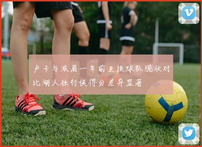 卢卡与浓眉一年前互换球队现状对比湖人独行侠得分差异显著