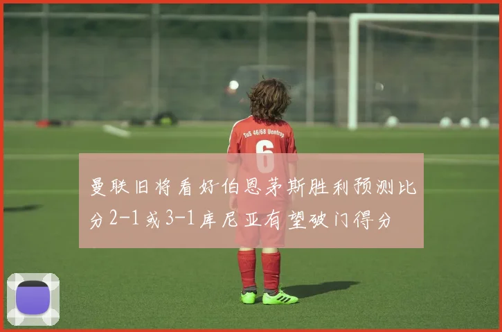 曼联旧将看好伯恩茅斯胜利预测比分2-1或3-1库尼亚有望破门得分