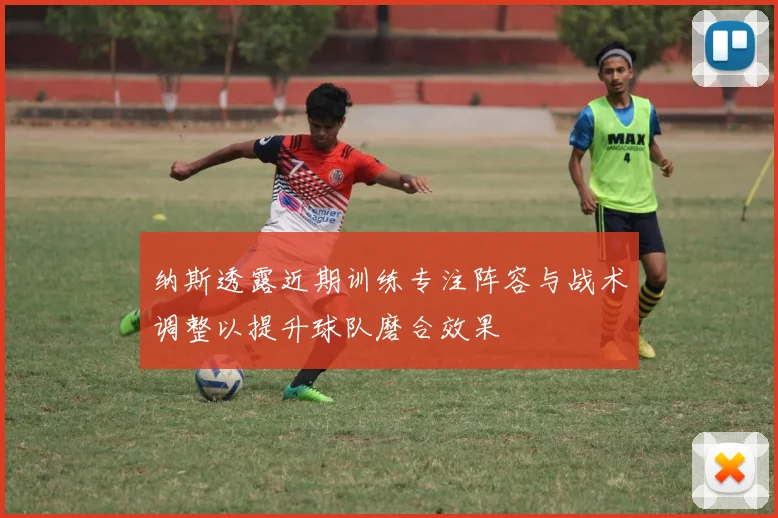 纳斯透露近期训练专注阵容与战术调整以提升球队磨合效果