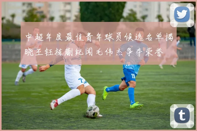 中超年度最佳青年球员候选名单揭晓王钰栋蒯纪闻毛伟杰争夺荣誉