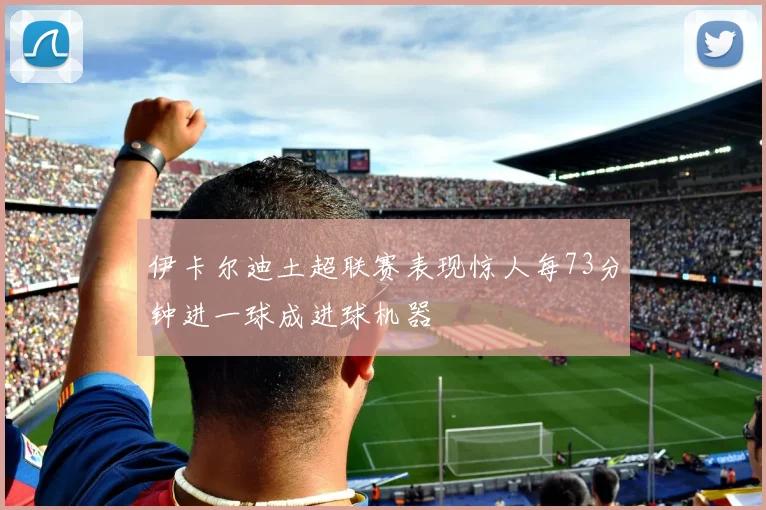 伊卡尔迪土超联赛表现惊人每73分钟进一球成进球机器