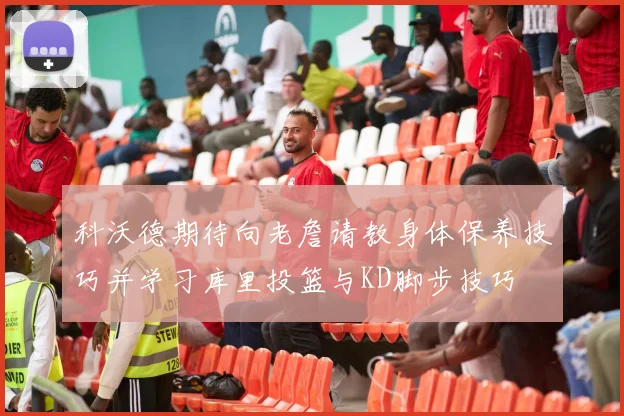 科沃德期待向老詹请教身体保养技巧并学习库里投篮与KD脚步技巧