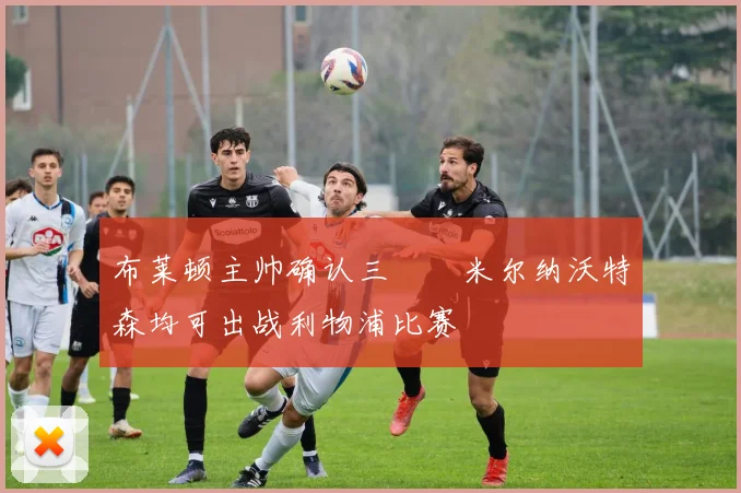 布莱顿主帅确认三笘薫米尔纳沃特森均可出战利物浦比赛