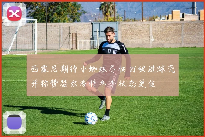 西蒙尼期待小蜘蛛尽快打破进球荒并称赞瑟尔洛特冬季状态更佳