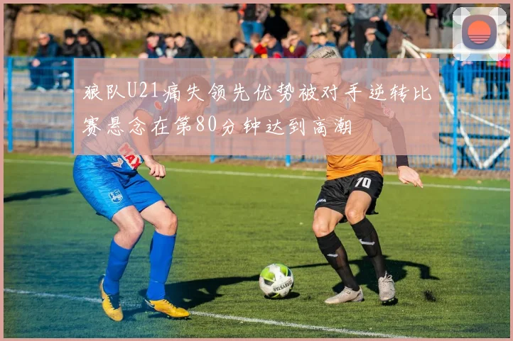 狼队U21痛失领先优势被对手逆转比赛悬念在第80分钟达到高潮