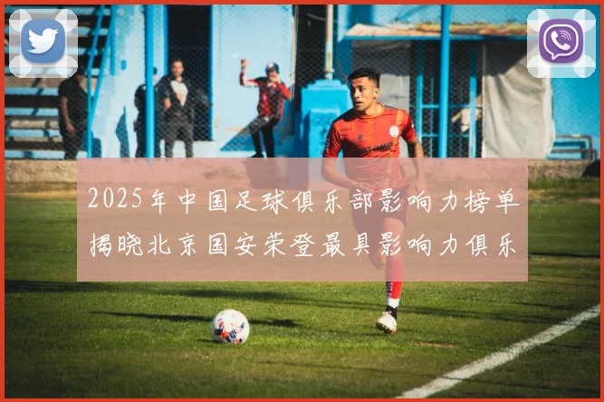 2025年中国足球俱乐部影响力榜单揭晓北京国安荣登最具影响力俱乐部榜首