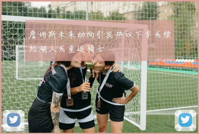 詹姆斯未来动向引发热议下季或续约湖人或重返骑士