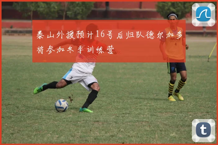 泰山外援预计16号后归队德尔加多将参加冬季训练营