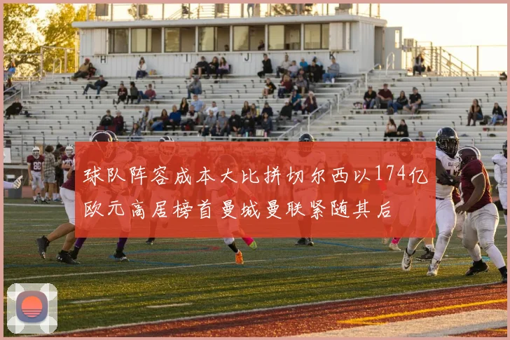 球队阵容成本大比拼切尔西以174亿欧元高居榜首曼城曼联紧随其后