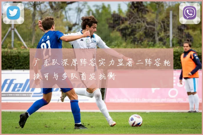 广东队深厚阵容实力显著二阵容轮换可与多队首发抗衡