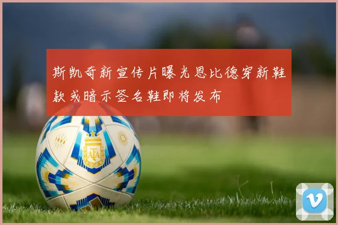 斯凯奇新宣传片曝光恩比德穿新鞋款或暗示签名鞋即将发布