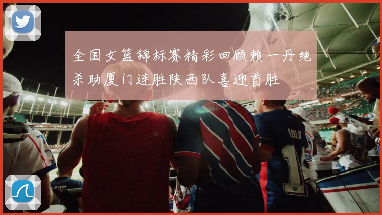 全国女篮锦标赛精彩回顾赖一丹绝杀助厦门连胜陕西队喜迎首胜