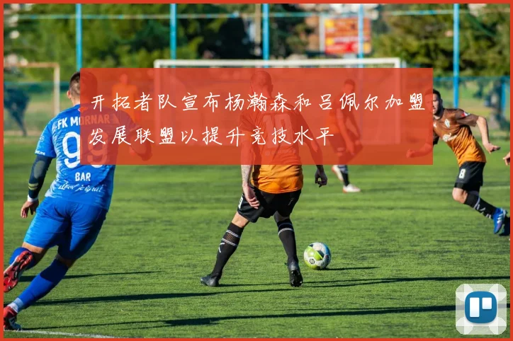 开拓者队宣布杨瀚森和吕佩尔加盟发展联盟以提升竞技水平