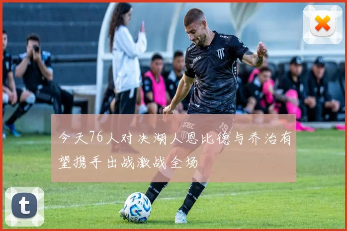 今天76人对决湖人恩比德与乔治有望携手出战激战全场