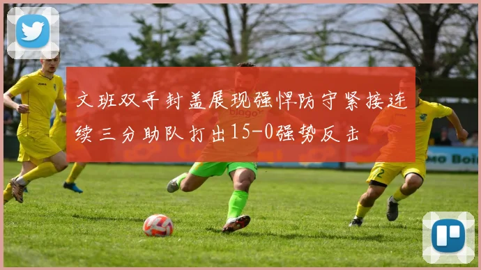 文班双手封盖展现强悍防守紧接连续三分助队打出15-0强势反击