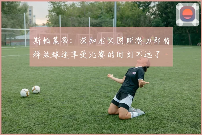 斯帕莱蒂：深知尤文图斯潜力即将释放球迷享受比赛的时刻不远了