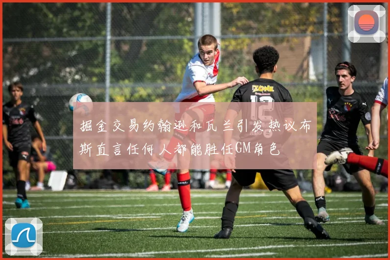 掘金交易约翰逊和瓦兰引发热议布斯直言任何人都能胜任GM角色