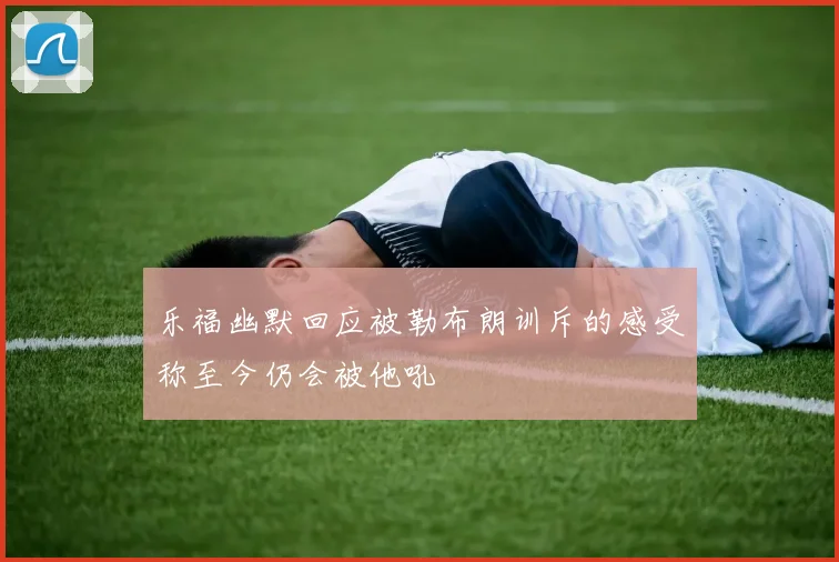 乐福幽默回应被勒布朗训斥的感受称至今仍会被他吼