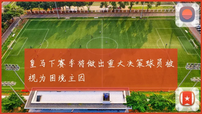 皇马下赛季将做出重大决策球员被视为困境主因