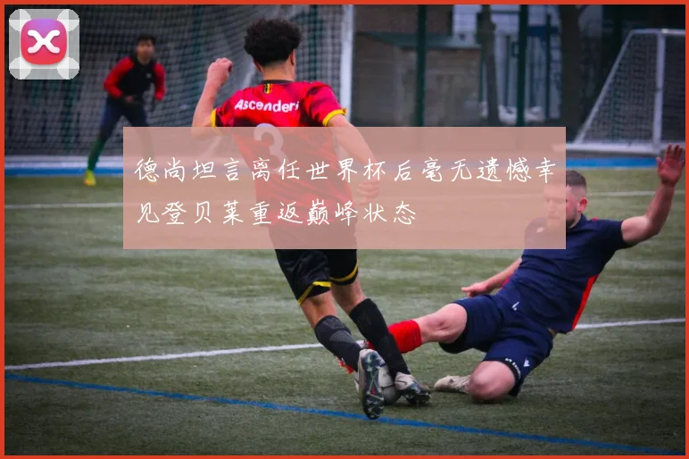 德尚坦言离任世界杯后毫无遗憾幸见登贝莱重返巅峰状态