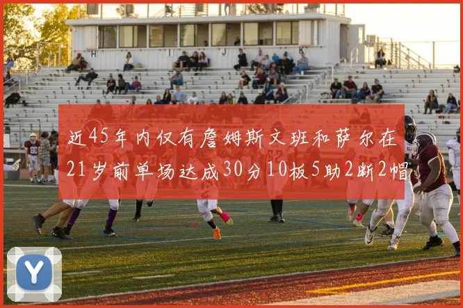 近45年内仅有詹姆斯文班和萨尔在21岁前单场达成30分10板5助2断2帽的壮举
