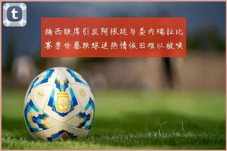 梅西缺席引发阿根廷与委内瑞拉比赛票价暴跌球迷热情依旧难以被唤醒
