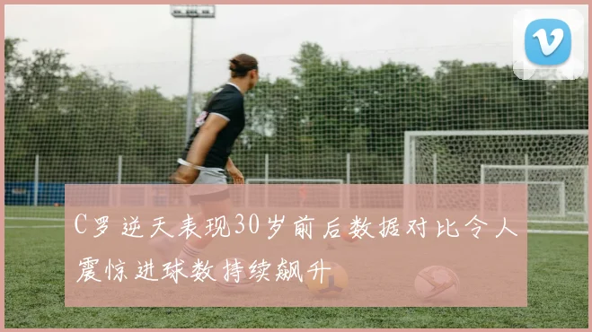 C罗逆天表现30岁前后数据对比令人震惊进球数持续飙升