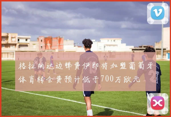 格拉纳达边锋费伊即将加盟葡萄牙体育转会费预计低于700万欧元