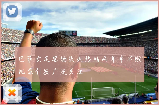 巴萨女足客场失利终结两年半不败纪录引发广泛关注